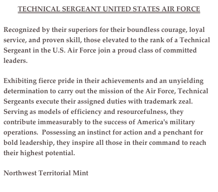 TECHNICAL SERGEANT UNITED STATES AIR FORCE
Recognized by their superiors for their boundless courage, loyal service, and proven skill, those elevated to the rank of a Technical Sergeant in the U.S. Air Force join a proud class of committed leaders.Exhibiting fierce pride in their achievements and an unyielding determination to carry out the mission of the Air Force, Technical Sergeants execute their assigned duties with trademark zeal.  Serving as models of efficiency and resourcefulness, they contribute immeasurably to the success of America's military operations.  Possessing an instinct for action and a penchant for bold leadership, they inspire all those in their command to reach their highest potential.
Northwest Territorial Mint
www.nwtmint.com